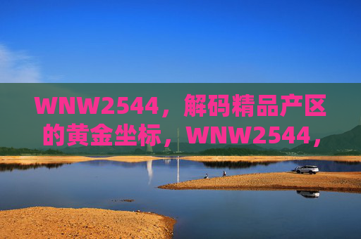 WNW2544，解码精品产区的黄金坐标，WNW2544，解码精品产区的黄金坐标
