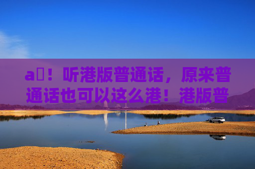 a㚫!听港版普通话,原来普通话也可以这么港!港版普通话,原来普通话也可以这么港! a㚫!听港版普通话,原来普通话也可以这么港!港版普通话,原来普通话也可以这么港!