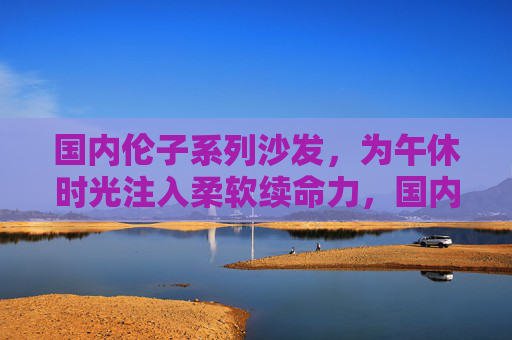 国内伦子系列沙发,为午休时光注入柔软续命力,国内伦子沙发,午休时光的柔软续命力 国内伦子系列沙发,为午休时光注入柔软续命力,国内伦子沙发,午休时光的柔软续命力