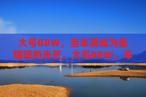 大号BBW,当丰满成为最耀眼的光芒,大号BBW,丰满是最耀眼的光芒 大号BBW,当丰满成为最耀眼的光芒,大号BBW,丰满是最耀眼的光芒