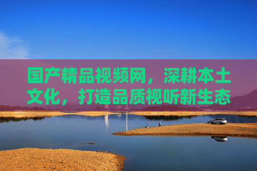 国产精品视频网,深耕本土文化,打造品质视听新生态,深耕本土文化,打造国产精品视听新生态 国产精品视频网,深耕本土文化,打造品质视听新生态,深耕本土文化,打造国产精品视听新生态