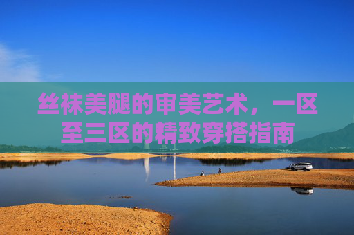 丝袜美腿的审美艺术,一区至三区的精致穿搭指南 丝袜美腿的审美艺术,一区至三区的精致穿搭指南