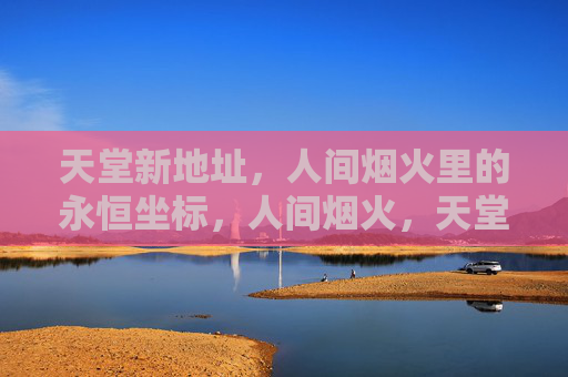天堂新地址,人间烟火里的永恒坐标,人间烟火,天堂永恒坐标 天堂新地址,人间烟火里的永恒坐标,人间烟火,天堂永恒坐标