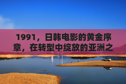 1991,日韩电影的黄金序章,在转型中绽放的亚洲之光,1991,日韩电影黄金序章,转型绽放亚洲之光 1991,日韩电影的黄金序章,在转型中绽放的亚洲之光,1991,日韩电影黄金序章,转型绽放亚洲之光