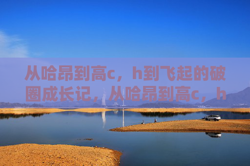 从哈昂到高c,h到飞起的破圈成长记,从哈昂到高c,h飞起的破圈成长 从哈昂到高c,h到飞起的破圈成长记,从哈昂到高c,h飞起的破圈成长