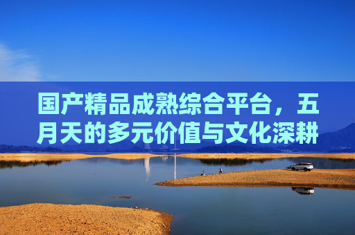 国产精品成熟综合平台，五月天的多元价值与文化深耕，国产精品成熟综合平台，五月天多元价值与文化深耕