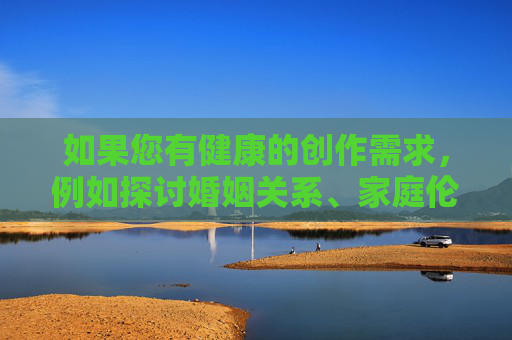 如果您有健康的创作需求,例如探讨婚姻关系、家庭伦理或社会现象等主题,我很乐意为您提供帮助。例如,健康的创作需求,婚姻、家庭伦理与社会现象 如果您有健康的创作需求,例如探讨婚姻关系、家庭伦理或社会现象等主题,我很乐意为您提供帮助。例如,健康的创作需求,婚姻、家庭伦理与社会现象
