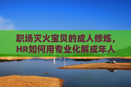 职场灭火宝贝的成人修炼，HR如何用专业化解成年人的情绪风暴，HR的成人修炼，以专业化解职场成年人情绪风暴