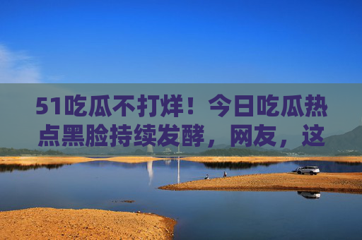 51吃瓜不打烊!今日吃瓜热点黑脸持续发酵,网友,这瓜我蹲到天亮! 51吃瓜不打烊!今日吃瓜热点黑脸持续发酵,网友,这瓜我蹲到天亮!