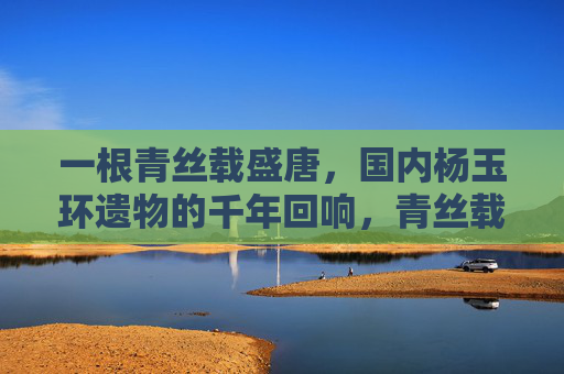 一根青丝载盛唐,国内杨玉环遗物的千年回响,青丝载盛唐,杨玉环遗物的千年回响 一根青丝载盛唐,国内杨玉环遗物的千年回响,青丝载盛唐,杨玉环遗物的千年回响