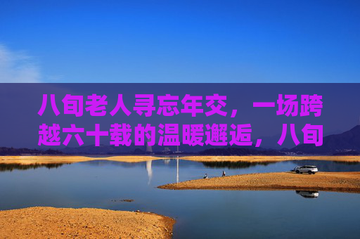 八旬老人寻忘年交,一场跨越六十载的温暖邂逅,八旬老人寻忘年交,跨越六十载温暖邂逅 八旬老人寻忘年交,一场跨越六十载的温暖邂逅,八旬老人寻忘年交,跨越六十载温暖邂逅