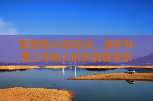 面膜脸VS燥起来,当护肤遇上年轻人的多线程快乐 面膜脸VS燥起来,当护肤遇上年轻人的多线程快乐