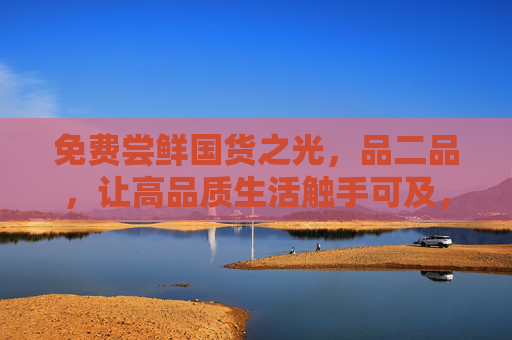 免费尝鲜国货之光,品二品,让高品质生活触手可及,免费尝鲜国货之光,品二品让高品质生活触手可及 免费尝鲜国货之光,品二品,让高品质生活触手可及,免费尝鲜国货之光,品二品让高品质生活触手可及
