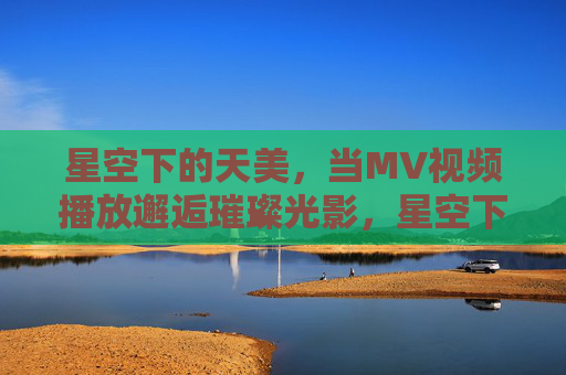 星空下的天美，当MV视频播放邂逅璀璨光影，星空下的天美MV，邂逅璀璨光影