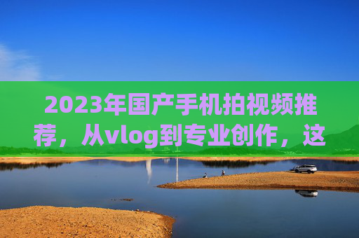 2023年国产手机拍视频推荐，从vlog到专业创作，这几款闭眼入不踩雷！2023年国产手机拍视频推荐，vlog到专业创作闭眼入不踩雷