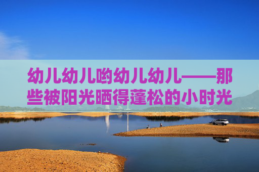 幼儿幼儿哟幼儿幼儿——那些被阳光晒得蓬松的小时光,阳光晒蓬松的幼儿小时光 幼儿幼儿哟幼儿幼儿——那些被阳光晒得蓬松的小时光,阳光晒蓬松的幼儿小时光