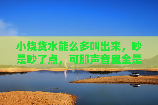 小烧货水能么多叫出来,吵是吵了点,可那声音里全是夏天,小烧货的夏日声浪 小烧货水能么多叫出来,吵是吵了点,可那声音里全是夏天,小烧货的夏日声浪
