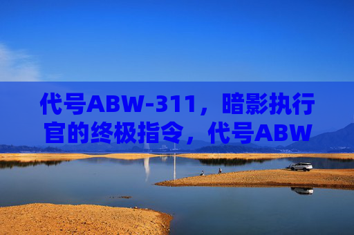 代号ABW-311,暗影执行官的终极指令,代号ABW-311,暗影执行官的终极指令 代号ABW-311,暗影执行官的终极指令,代号ABW-311,暗影执行官的终极指令