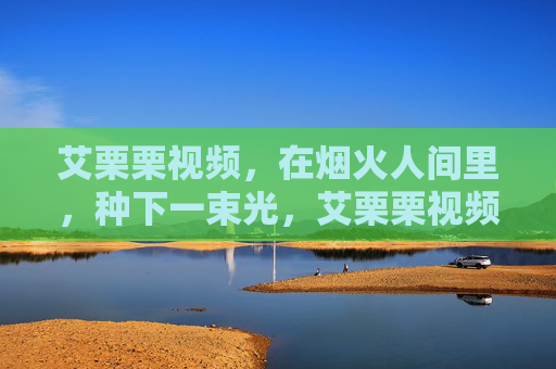 艾栗栗视频,在烟火人间里,种下一束光,艾栗栗视频,烟火人间种光 艾栗栗视频,在烟火人间里,种下一束光,艾栗栗视频,烟火人间种光