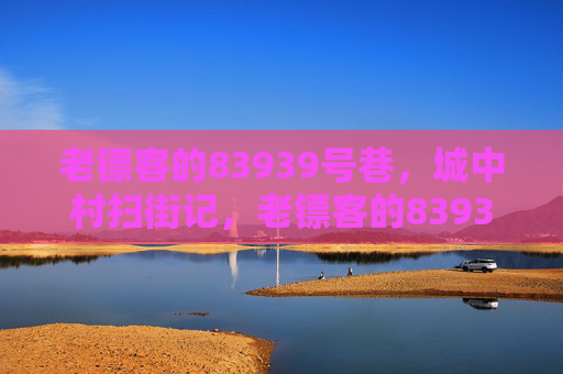 老镖客的83939号巷,城中村扫街记,老镖客的83939号巷,城中村扫街记 老镖客的83939号巷,城中村扫街记,老镖客的83939号巷,城中村扫街记
