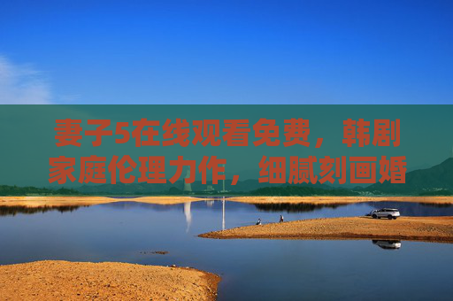 妻子5在线观看免费,韩剧家庭伦理力作,细腻刻画婚姻百态,妻子5,韩剧家庭伦理力作,细腻刻画婚姻百态 妻子5在线观看免费,韩剧家庭伦理力作,细腻刻画婚姻百态,妻子5,韩剧家庭伦理力作,细腻刻画婚姻百态
