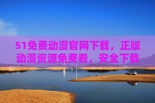 51免费动漫官网下载，正版动漫资源免费看，安全下载无忧，51免费动漫官网，正版免费看，安全下载无忧