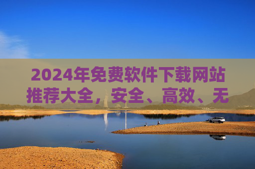 2024年免费软件下载网站推荐大全,安全、高效、无广告资源合集,2024年安全高效无广告免费软件下载网站推荐大全 2024年免费软件下载网站推荐大全,安全、高效、无广告资源合集,2024年安全高效无广告免费软件下载网站推荐大全