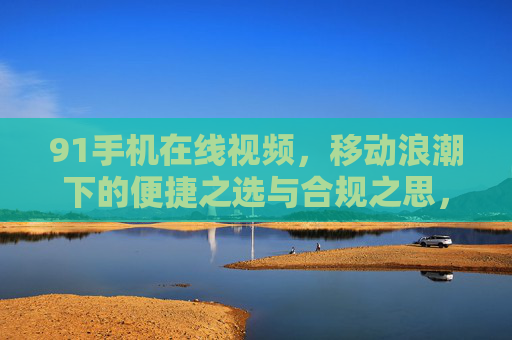 91手机在线视频,移动浪潮下的便捷之选与合规之思,91手机在线视频,移动浪潮下的便捷与合规之思 91手机在线视频,移动浪潮下的便捷之选与合规之思,91手机在线视频,移动浪潮下的便捷与合规之思