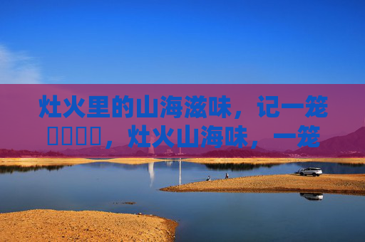 灶火里的山海滋味,记一笼馃悢馃崜,灶火山海味,一笼馃悢馃崜 灶火里的山海滋味,记一笼馃悢馃崜,灶火山海味,一笼馃悢馃崜