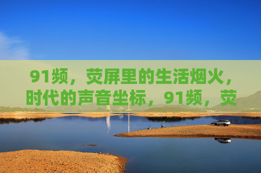 91频,荧屏里的生活烟火,时代的声音坐标,91频,荧屏烟火里的时代坐标 91频,荧屏里的生活烟火,时代的声音坐标,91频,荧屏烟火里的时代坐标