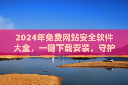 2024年免费网站安全软件大全，一键下载安装，守护网站安全，2024年免费网站安全软件大全，一键下载安装守护安全