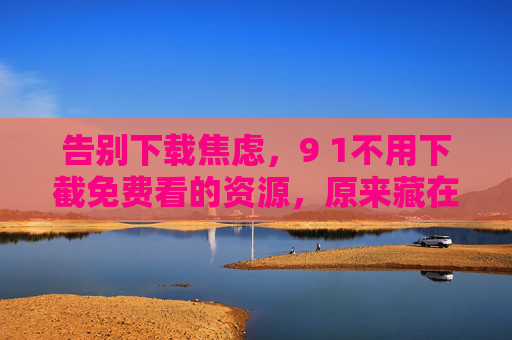 告别下载焦虑,9 1不用下截免费看的资源,原来藏在这里!告别下载焦虑!91免费不用下载的资源原来藏在这里! 告别下载焦虑,9 1不用下截免费看的资源,原来藏在这里!告别下载焦虑!91免费不用下载的资源原来藏在这里!
