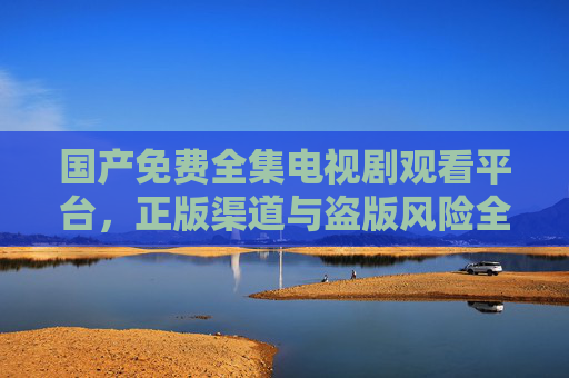 国产免费全集电视剧观看平台,正版渠道与盗版风险全解析 国产免费全集电视剧观看平台,正版渠道与盗版风险全解析