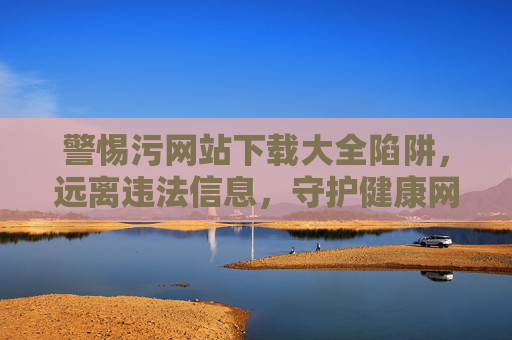 警惕污网站下载大全陷阱，远离违法信息，守护健康网络生活，警惕污网站下载大全陷阱，守护清朗网络生活