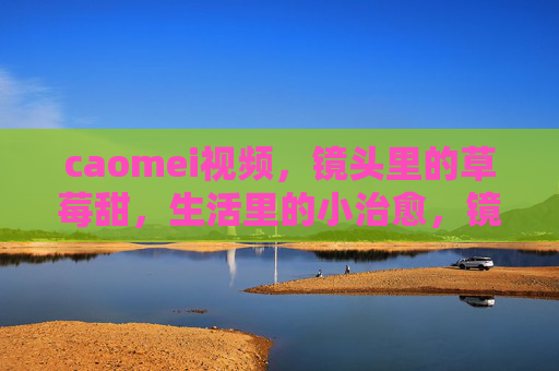 caomei视频,镜头里的草莓甜,生活里的小治愈,镜头草莓甜,生活小治愈 caomei视频,镜头里的草莓甜,生活里的小治愈,镜头草莓甜,生活小治愈
