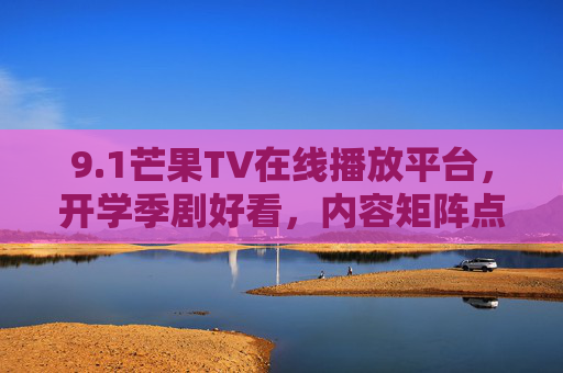 9.1芒果TV在线播放平台,开学季剧好看,内容矩阵点亮视听新体验,芒果TV开学季剧好看 内容矩阵点亮视听新体验 9.1芒果TV在线播放平台,开学季剧好看,内容矩阵点亮视听新体验,芒果TV开学季剧好看 内容矩阵点亮视听新体验