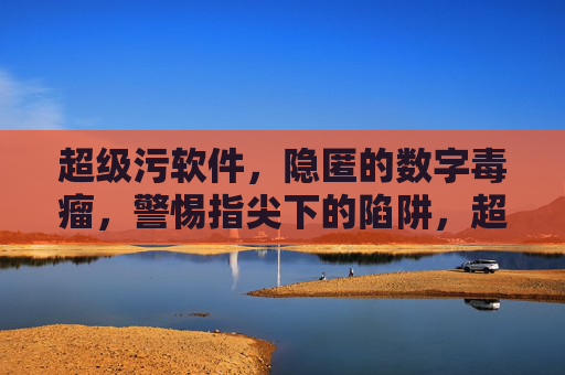 超级污软件，隐匿的数字毒瘤，警惕指尖下的陷阱，超级污软件，隐匿的数字毒瘤，警惕指尖陷阱