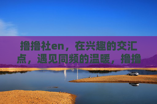撸撸社en,在兴趣的交汇点,遇见同频的温暖,撸撸社en,兴趣交汇,遇见同频温暖 撸撸社en,在兴趣的交汇点,遇见同频的温暖,撸撸社en,兴趣交汇,遇见同频温暖