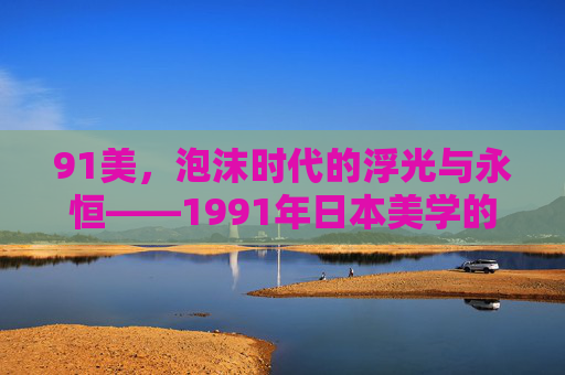 91美,泡沫时代的浮光与永恒——1991年日本美学的切片,91美,泡沫时代的浮光与永恒 91美,泡沫时代的浮光与永恒——1991年日本美学的切片,91美,泡沫时代的浮光与永恒