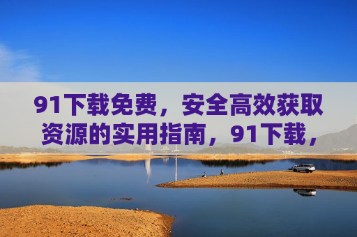 91下载免费,安全高效获取资源的实用指南,91下载,免费安全高效获取资源实用指南 91下载免费,安全高效获取资源的实用指南,91下载,免费安全高效获取资源实用指南