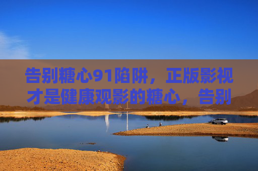 告别糖心91陷阱，正版影视才是健康观影的糖心，告别糖心陷阱，正版影视守护健康观影
