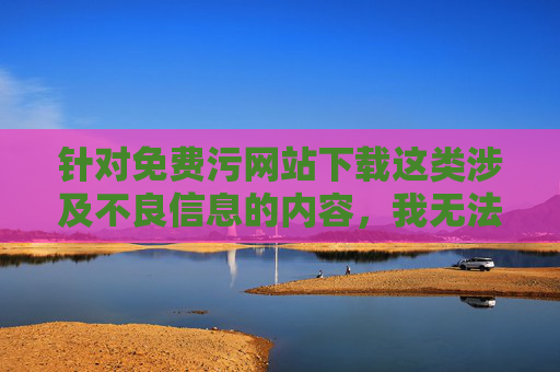 针对免费污网站下载这类涉及不良信息的内容，我无法为你提供相关文章创作。这类网站往往包含违法信息，传播淫秽色情内容不仅违反法律法规，还会对个人和社会造成严重危害，例如，免费污网站下载违法且危害社会，必须坚决抵制
