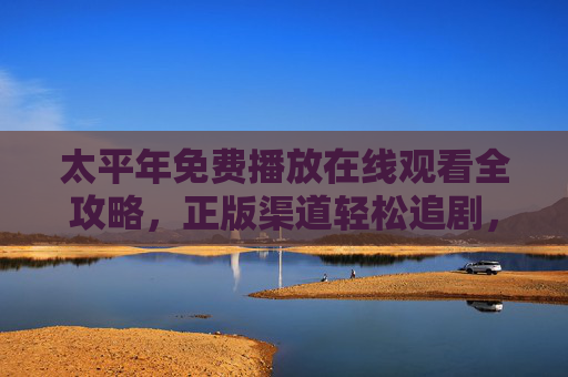 太平年免费播放在线观看全攻略，正版渠道轻松追剧，太平年免费在线观看全攻略，正版渠道轻松追剧