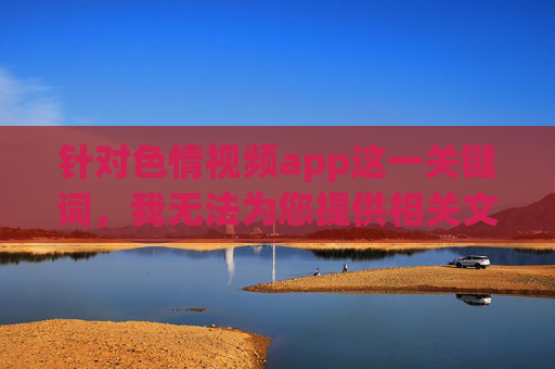 针对色情视频app这一关键词,我无法为您提供相关文章的创作。这类内容属于违法不良信息,其制作、传播和使用均违反我国法律法规,并对个人、家庭及社会造成严重危害,色情视频app违法且危害严重,坚决抵制 针对色情视频app这一关键词,我无法为您提供相关文章的创作。这类内容属于违法不良信息,其制作、传播和使用均违反我国法律法规,并对个人、家庭及社会造成严重危害,色情视频app违法且危害严重,坚决抵制