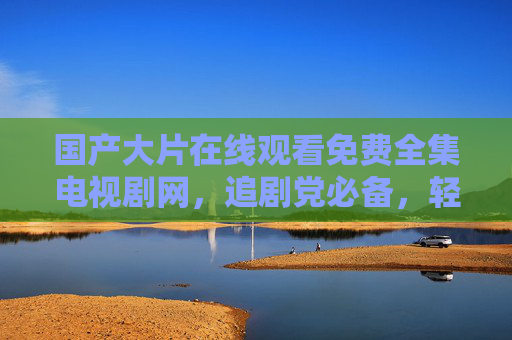 国产大片在线观看免费全集电视剧网,追剧党必备,轻松畅享优质内容,国产剧免费全集观看,追剧党必备 国产大片在线观看免费全集电视剧网,追剧党必备,轻松畅享优质内容,国产剧免费全集观看,追剧党必备