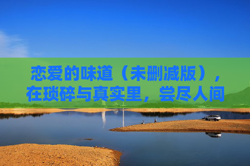 恋爱的味道(未删减版),在琐碎与真实里,尝尽人间甜苦,恋爱的味道,琐碎真实里尝尽人间甜苦 恋爱的味道(未删减版),在琐碎与真实里,尝尽人间甜苦,恋爱的味道,琐碎真实里尝尽人间甜苦