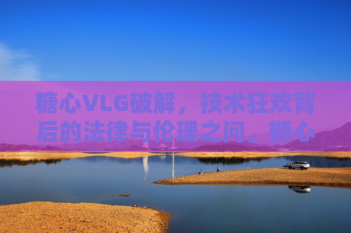 糖心VLG破解，技术狂欢背后的法律与伦理之问，糖心VLG破解，技术狂欢下的法律与伦理拷问