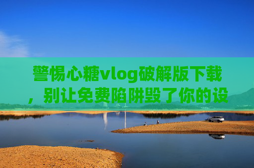 警惕心糖vlog破解版下载，别让免费陷阱毁了你的设备与安全，警惕心糖vlog破解版下载，免费陷阱背后是设备与安全危机