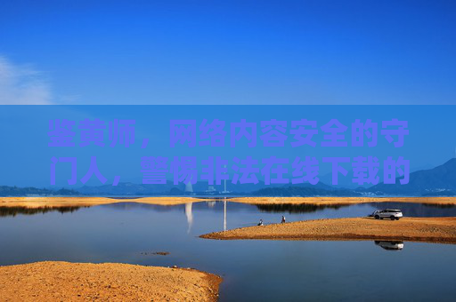 鉴黄师,网络内容安全的守门人,警惕非法在线下载的陷阱,鉴黄师,守护网络内容安全,警惕非法下载陷阱 鉴黄师,网络内容安全的守门人,警惕非法在线下载的陷阱,鉴黄师,守护网络内容安全,警惕非法下载陷阱