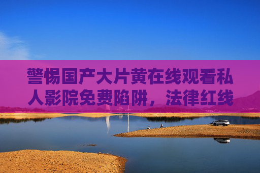 警惕国产大片黄在线观看私人影院免费陷阱,法律红线与健康观影须知,警惕国产大片黄陷阱,私人影院免费观看的法律与健康须知 警惕国产大片黄在线观看私人影院免费陷阱,法律红线与健康观影须知,警惕国产大片黄陷阱,私人影院免费观看的法律与健康须知